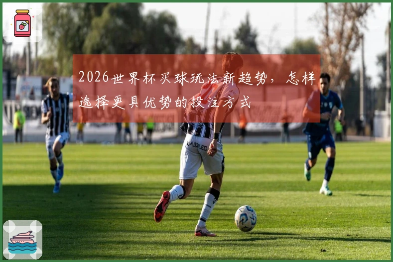 2026世界杯买球玩法新趋势，怎样选择更具优势的投注方式
