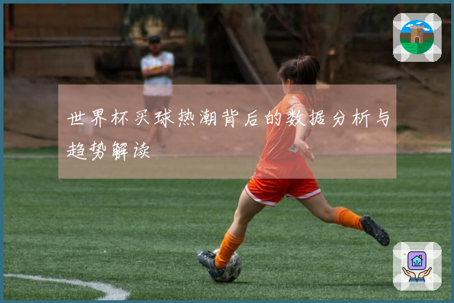 世界杯买球热潮背后的数据分析与趋势解读