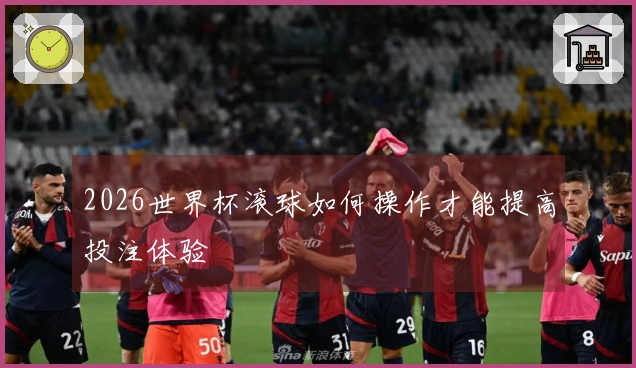2026世界杯滚球如何操作才能提高投注体验